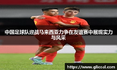 中国足球队迎战马来西亚力争在友谊赛中展现实力与风采